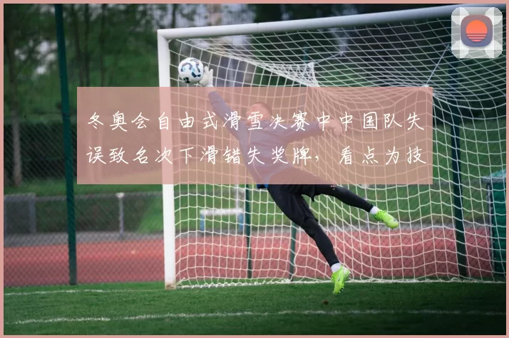 冬奥会自由式滑雪决赛中中国队失误致名次下滑错失奖牌，看点为技术调整