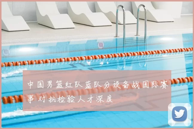 中国男篮红队蓝队分设备战国际赛事 对抗检验人才深度