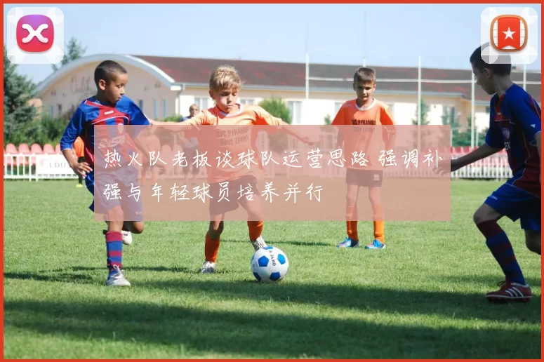 热火队老板谈球队运营思路 强调补强与年轻球员培养并行