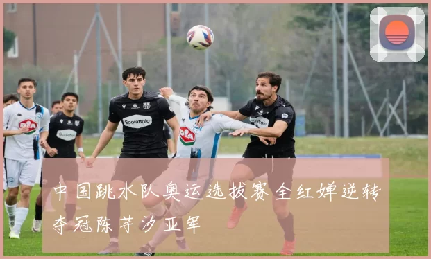 中国跳水队奥运选拔赛全红婵逆转夺冠陈芋汐亚军