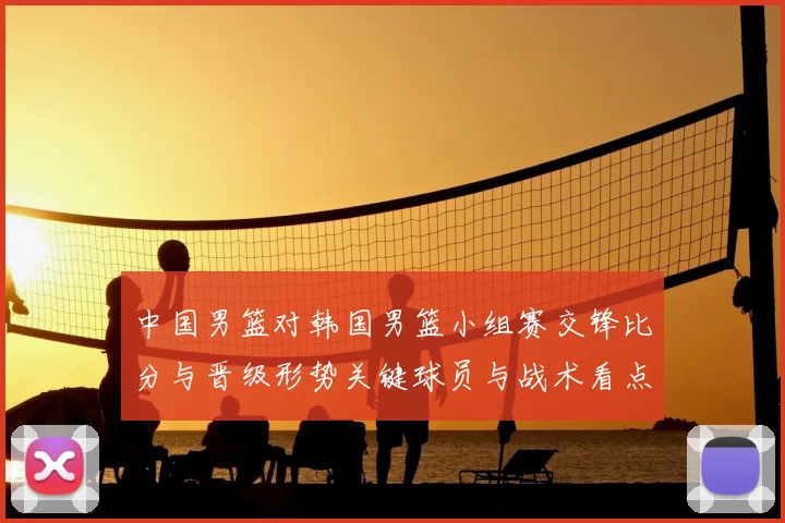 中国男篮对韩国男篮小组赛交锋比分与晋级形势关键球员与战术看点