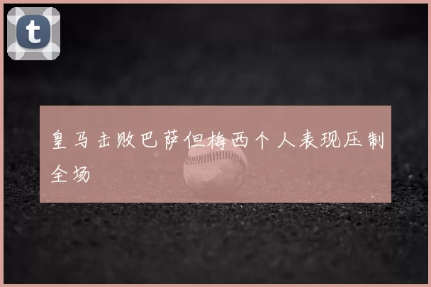 皇马击败巴萨但梅西个人表现压制全场