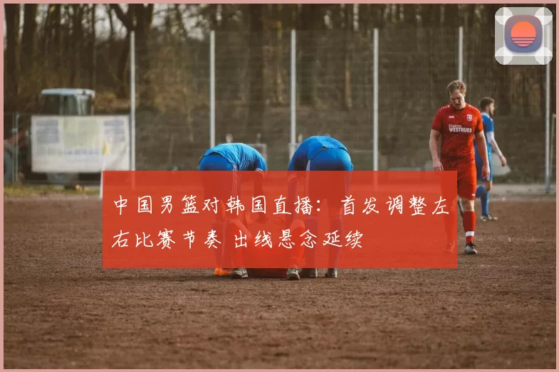 中国男篮对韩国直播：首发调整左右比赛节奏 出线悬念延续
