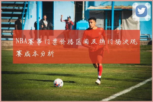NBA赛事门票价格区间及热门场次观赛成本分析