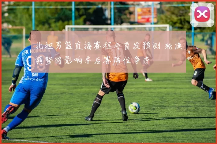 北控男篮直播赛程与首发预测 轮换调整将影响季后赛席位争夺