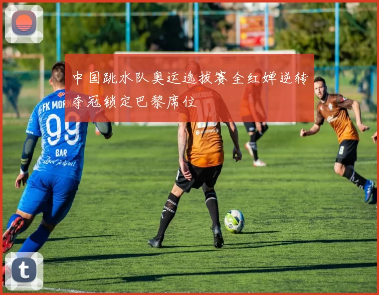 中国跳水队奥运选拔赛全红婵逆转夺冠锁定巴黎席位