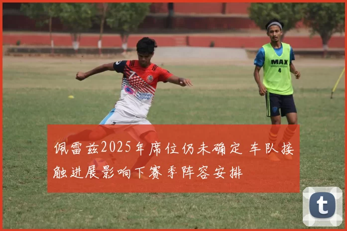 佩雷兹2025年席位仍未确定 车队接触进展影响下赛季阵容安排