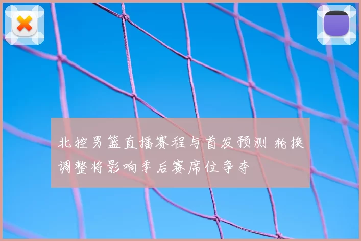 北控男篮直播赛程与首发预测 轮换调整将影响季后赛席位争夺