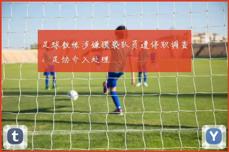 足球教练涉嫌猥亵队员遭停职调查，足协介入处理