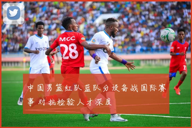 中国男篮红队蓝队分设备战国际赛事 对抗检验人才深度