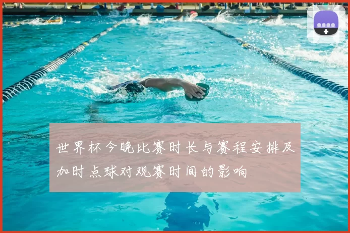 世界杯今晚比赛时长与赛程安排及加时点球对观赛时间的影响