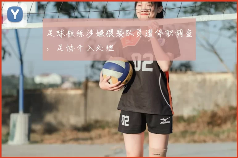 足球教练涉嫌猥亵队员遭停职调查，足协介入处理