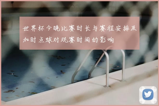 世界杯今晚比赛时长与赛程安排及加时点球对观赛时间的影响
