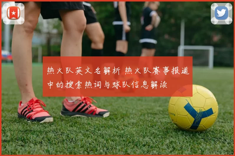 热火队英文名解析 热火队赛事报道中的搜索热词与球队信息解读