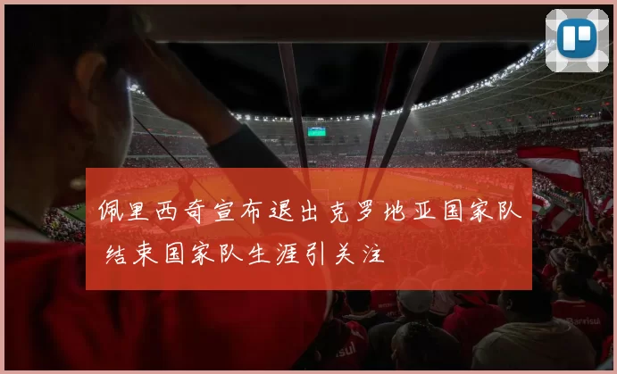 佩里西奇宣布退出克罗地亚国家队 结束国家队生涯引关注