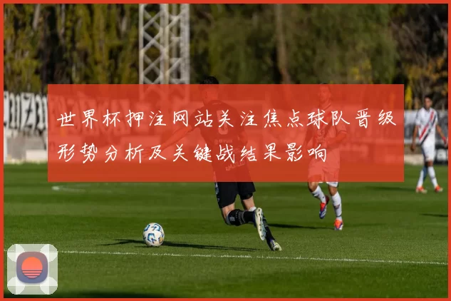 世界杯押注网站关注焦点球队晋级形势分析及关键战结果影响