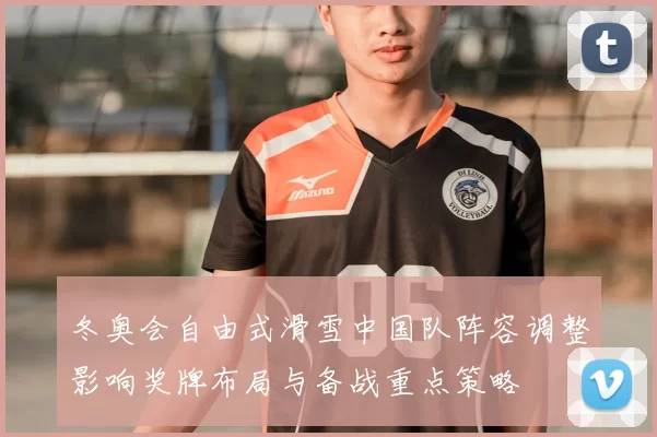 冬奥会自由式滑雪中国队阵容调整影响奖牌布局与备战重点策略