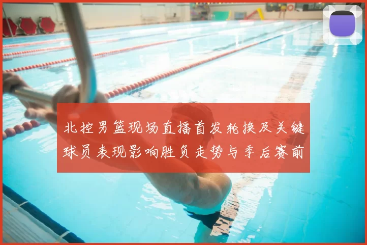 北控男篮现场直播首发轮换及关键球员表现影响胜负走势与季后赛前景