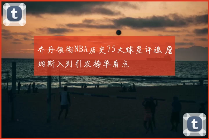 乔丹领衔NBA历史75大球星评选 詹姆斯入列引发榜单看点