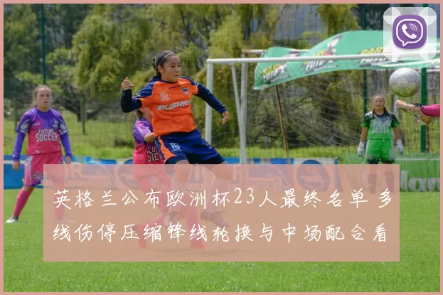 英格兰公布欧洲杯23人最终名单 多线伤停压缩锋线轮换与中场配合看点