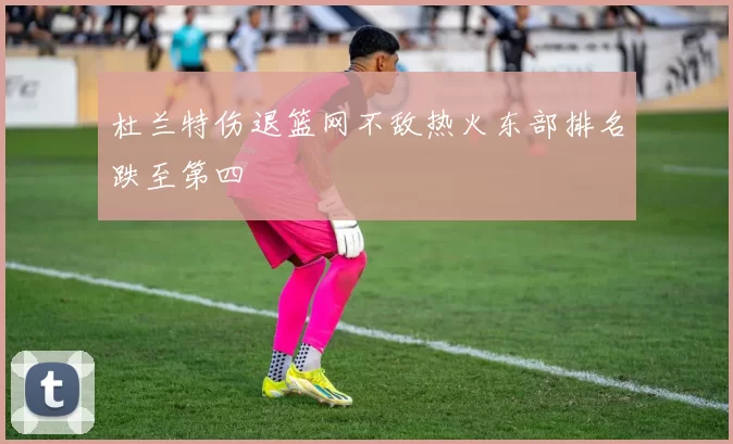 杜兰特伤退篮网不敌热火东部排名跌至第四