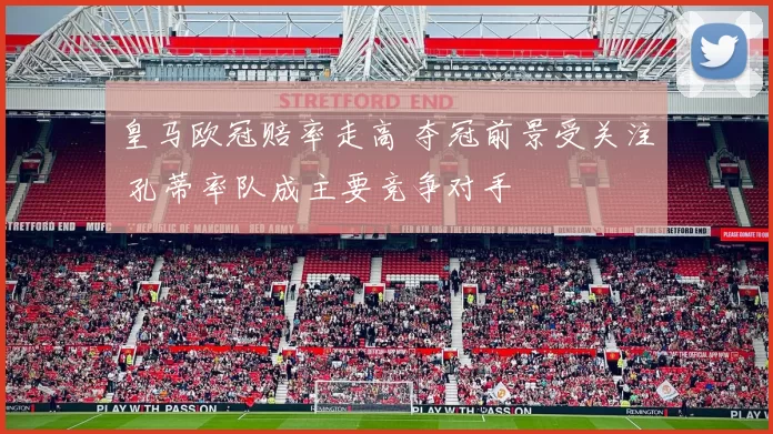 皇马欧冠赔率走高 夺冠前景受关注 孔蒂率队成主要竞争对手