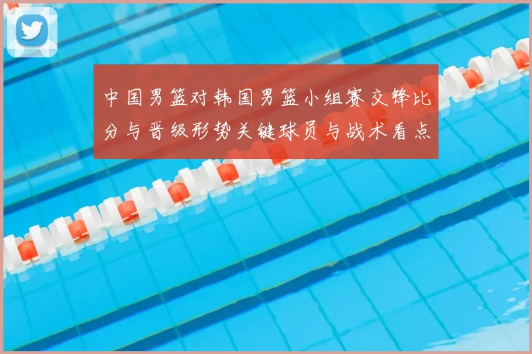 中国男篮对韩国男篮小组赛交锋比分与晋级形势关键球员与战术看点