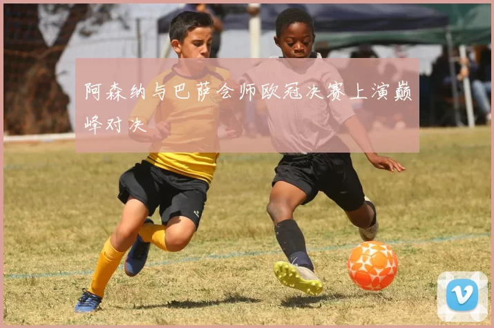 阿森纳与巴萨会师欧冠决赛上演巅峰对决