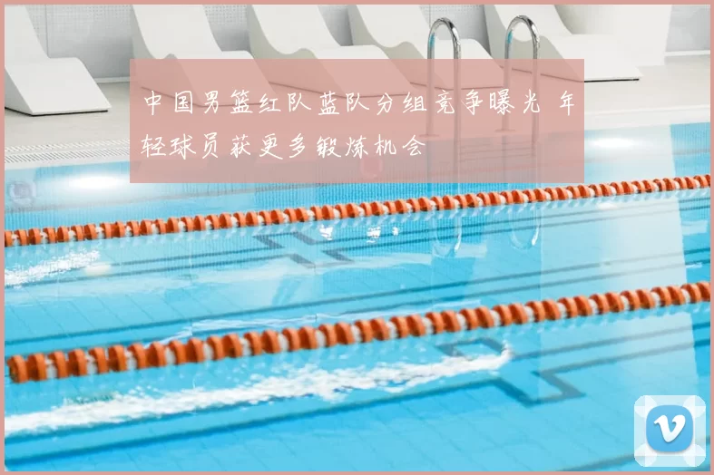 中国男篮红队蓝队分组竞争曝光 年轻球员获更多锻炼机会