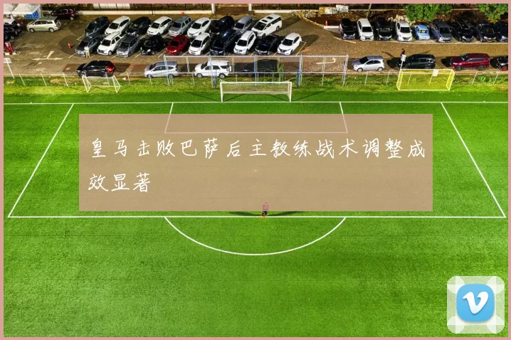 皇马击败巴萨后主教练战术调整成效显著