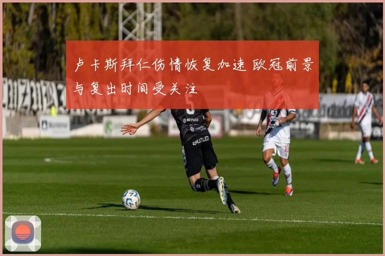 卢卡斯拜仁伤情恢复加速 欧冠前景与复出时间受关注
