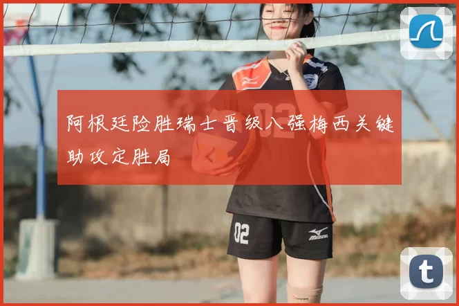 阿根廷险胜瑞士晋级八强梅西关键助攻定胜局