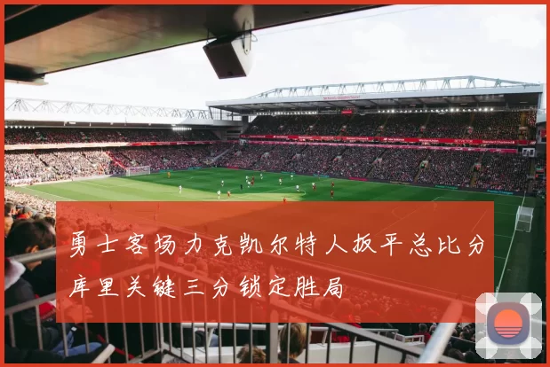 勇士客场力克凯尔特人扳平总比分库里关键三分锁定胜局