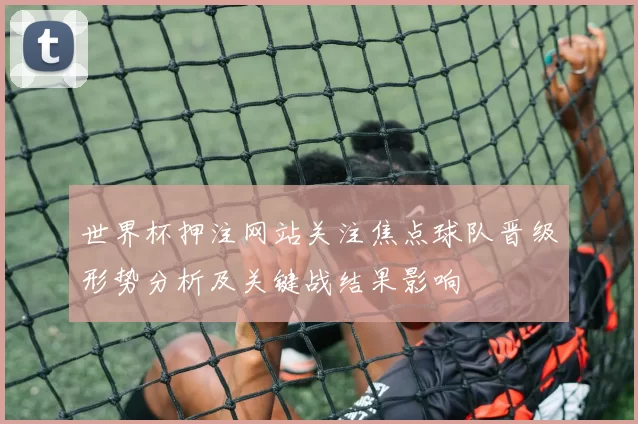 世界杯押注网站关注焦点球队晋级形势分析及关键战结果影响