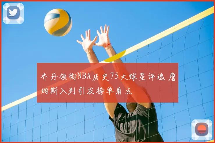 乔丹领衔NBA历史75大球星评选 詹姆斯入列引发榜单看点