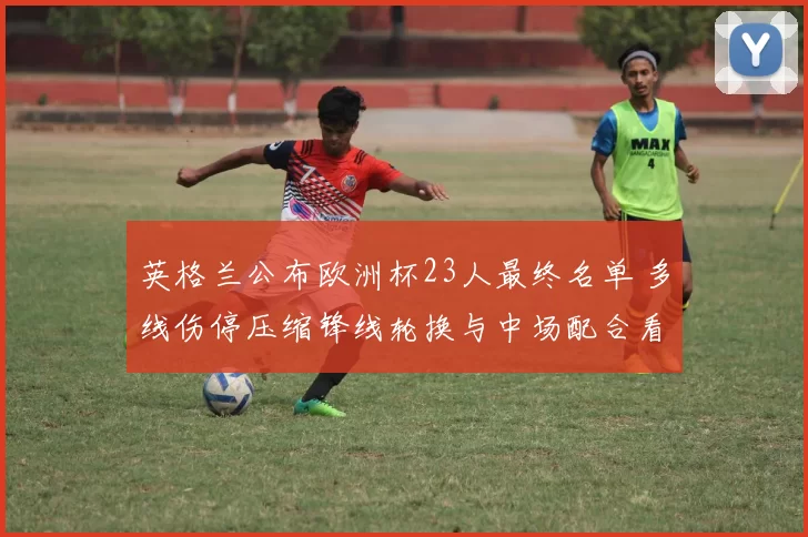 英格兰公布欧洲杯23人最终名单 多线伤停压缩锋线轮换与中场配合看点