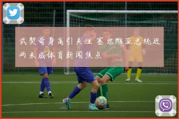 武契奇身高引关注 塞尔维亚总统近两米成体育新闻焦点