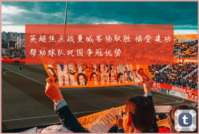英超焦点战曼城客场取胜 福登建功帮助球队巩固争冠优势