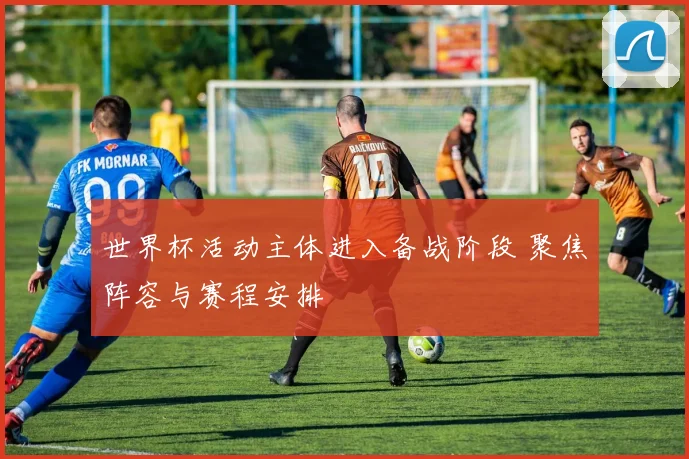 世界杯活动主体进入备战阶段 聚焦阵容与赛程安排