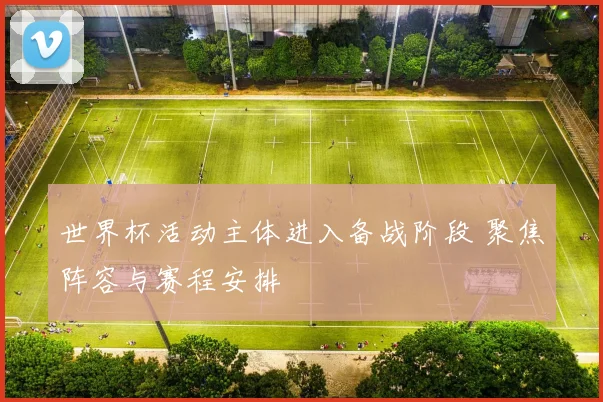 世界杯活动主体进入备战阶段 聚焦阵容与赛程安排