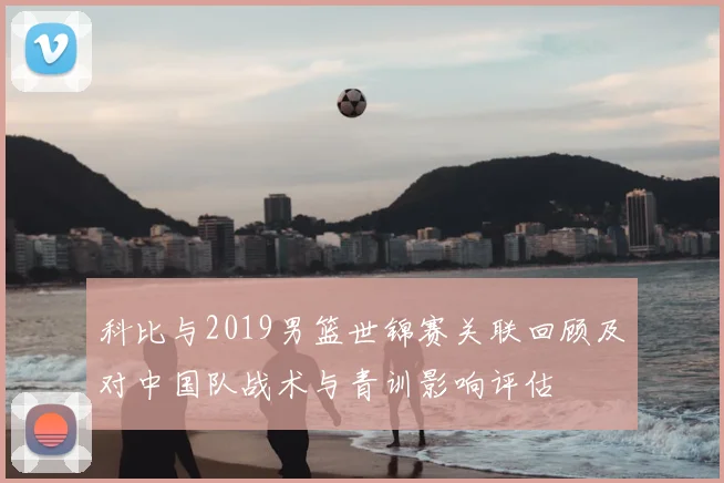 科比与2019男篮世锦赛关联回顾及对中国队战术与青训影响评估