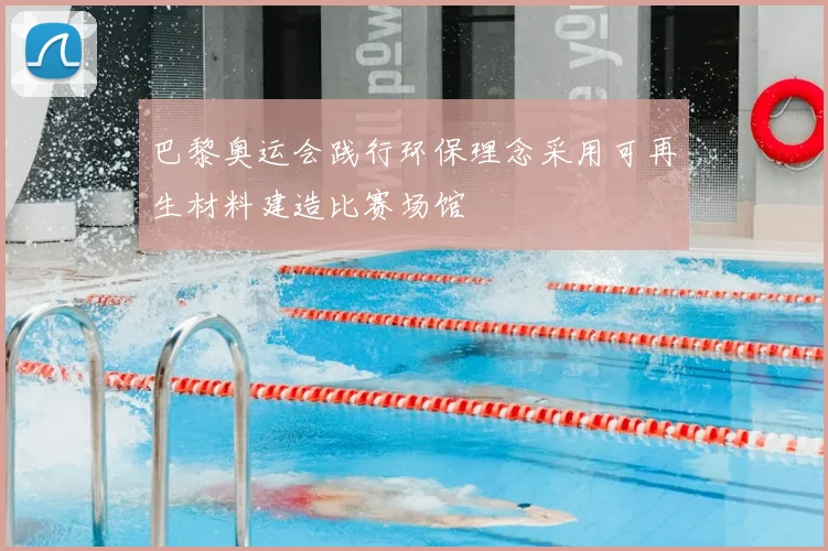 巴黎奥运会践行环保理念采用可再生材料建造比赛场馆