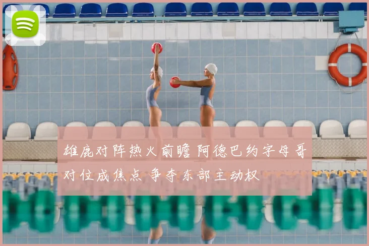 雄鹿对阵热火前瞻 阿德巴约字母哥对位成焦点 争夺东部主动权