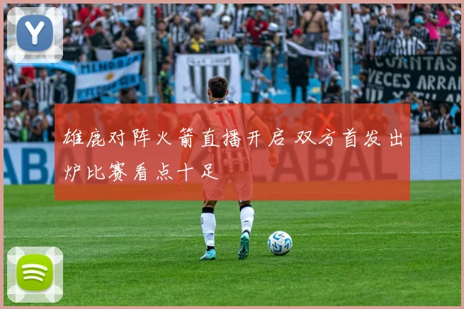 雄鹿对阵火箭直播开启 双方首发出炉比赛看点十足