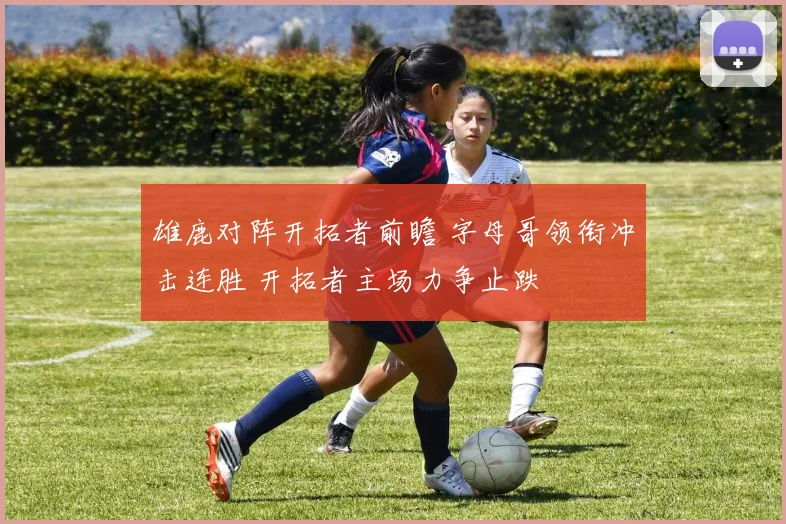 雄鹿对阵开拓者前瞻 字母哥领衔冲击连胜 开拓者主场力争止跌