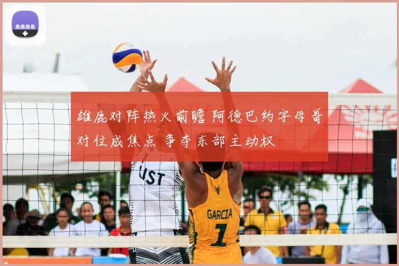 雄鹿对阵热火前瞻 阿德巴约字母哥对位成焦点 争夺东部主动权