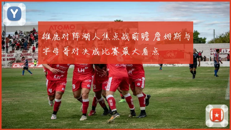 雄鹿对阵湖人焦点战前瞻 詹姆斯与字母哥对决成比赛最大看点