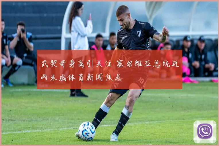 武契奇身高引关注 塞尔维亚总统近两米成体育新闻焦点