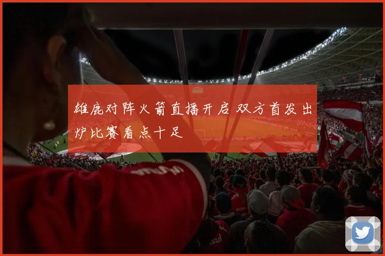 雄鹿对阵火箭直播开启 双方首发出炉比赛看点十足